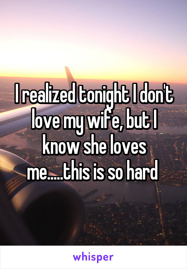 I realized tonight I don't love my wife, but I know she loves me.....this is so hard 