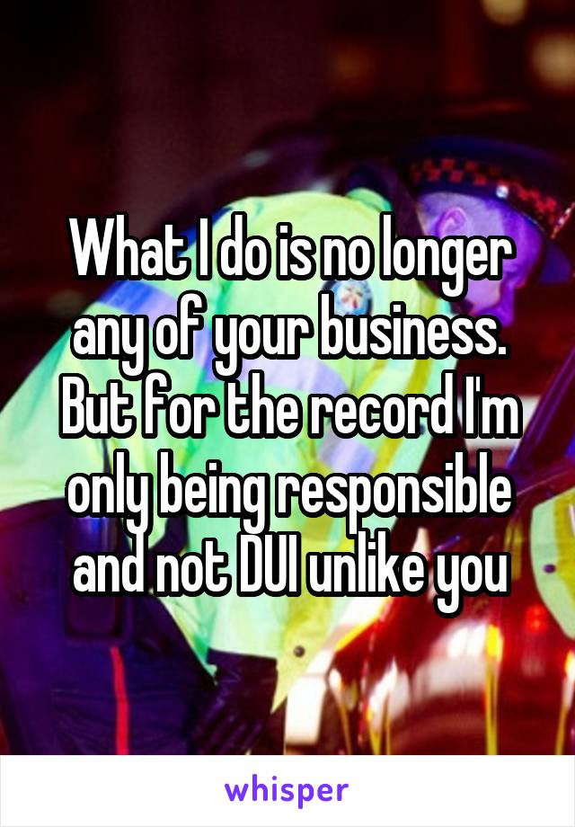 What I do is no longer any of your business. But for the record I'm only being responsible and not DUI unlike you