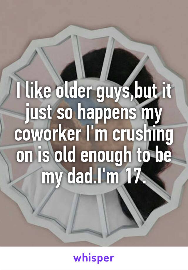 I like older guys,but it just so happens my coworker I'm crushing on is old enough to be my dad.I'm 17.