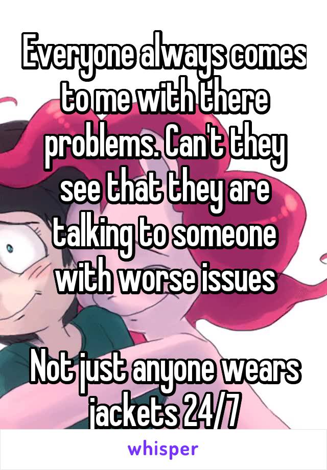 Everyone always comes to me with there problems. Can't they see that they are talking to someone with worse issues

Not just anyone wears jackets 24/7