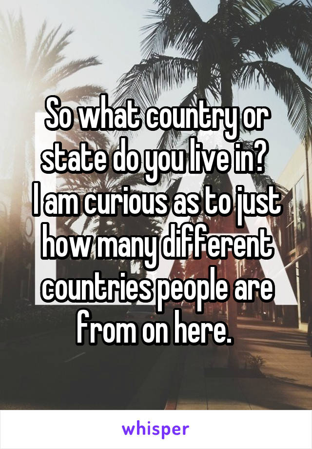 So what country or state do you live in? 
I am curious as to just how many different countries people are from on here. 