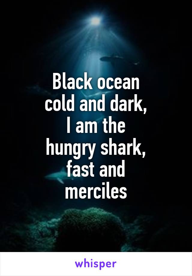 Black ocean
cold and dark,
I am the
hungry shark,
fast and
merciles