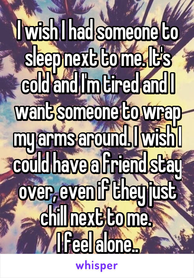 I wish I had someone to sleep next to me. It's cold and I'm tired and I want someone to wrap my arms around. I wish I could have a friend stay over, even if they just chill next to me. 
I feel alone..