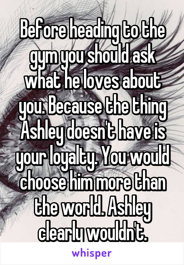 Before heading to the gym you should ask what he loves about you. Because the thing Ashley doesn't have is your loyalty. You would choose him more than the world. Ashley clearly wouldn't.