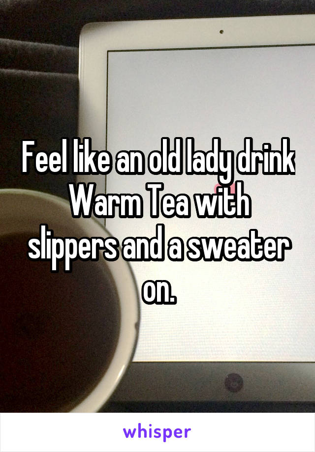 Feel like an old lady drink Warm Tea with slippers and a sweater on.