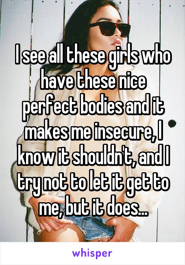 I see all these girls who have these nice perfect bodies and it makes me insecure, I know it shouldn't, and I try not to let it get to me, but it does...