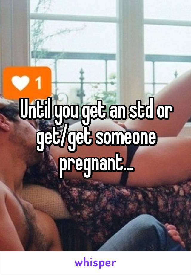 Until you get an std or get/get someone pregnant...