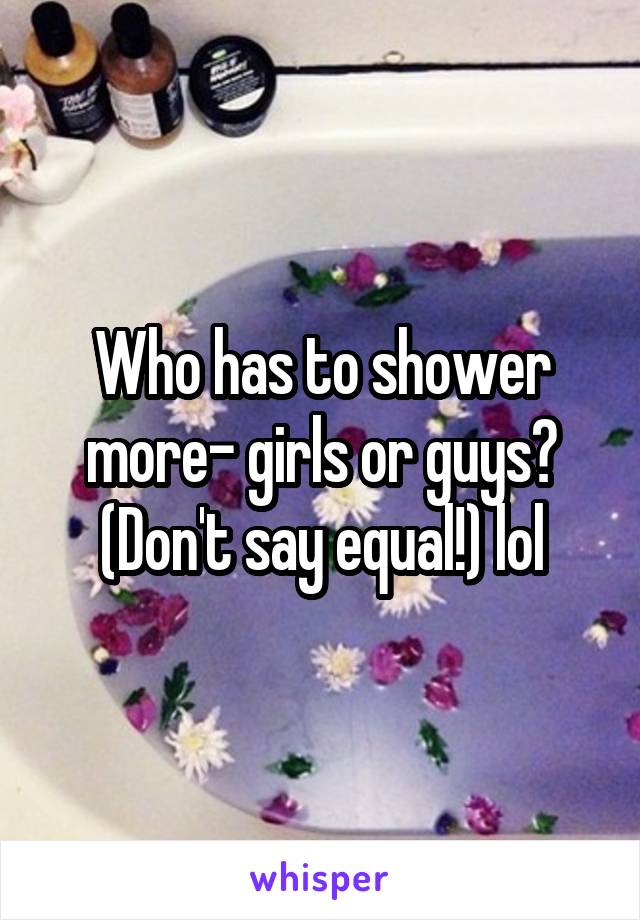 Who has to shower more- girls or guys? (Don't say equal!) lol