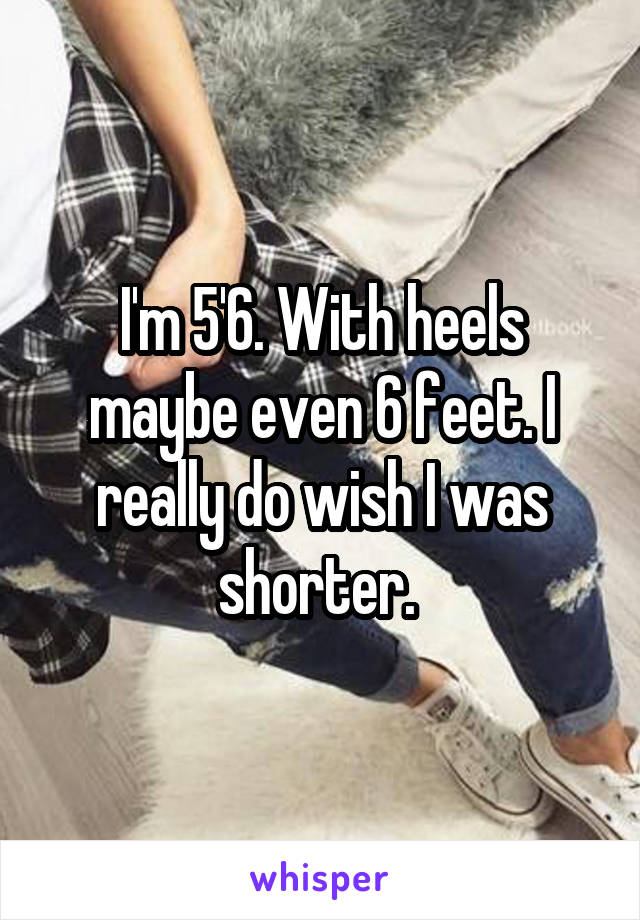 I'm 5'6. With heels maybe even 6 feet. I really do wish I was shorter. 