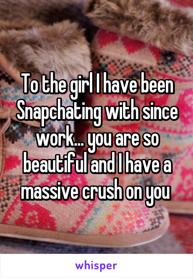 To the girl I have been Snapchating with since work... you are so beautiful and I have a massive crush on you 