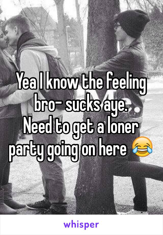 Yea I know the feeling bro- sucks aye. 
Need to get a loner party going on here 😂