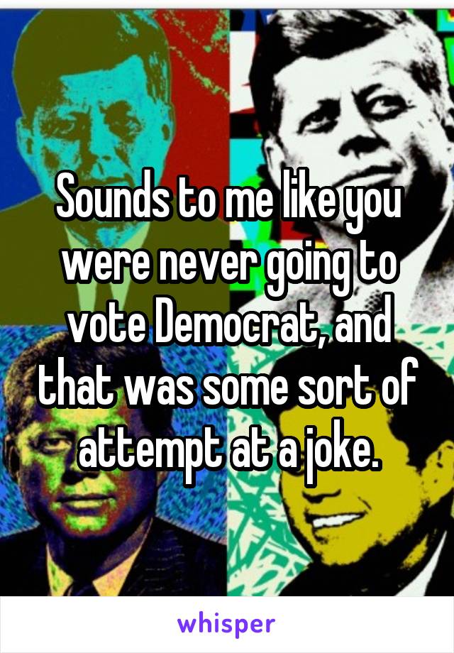 Sounds to me like you were never going to vote Democrat, and that was some sort of attempt at a joke.