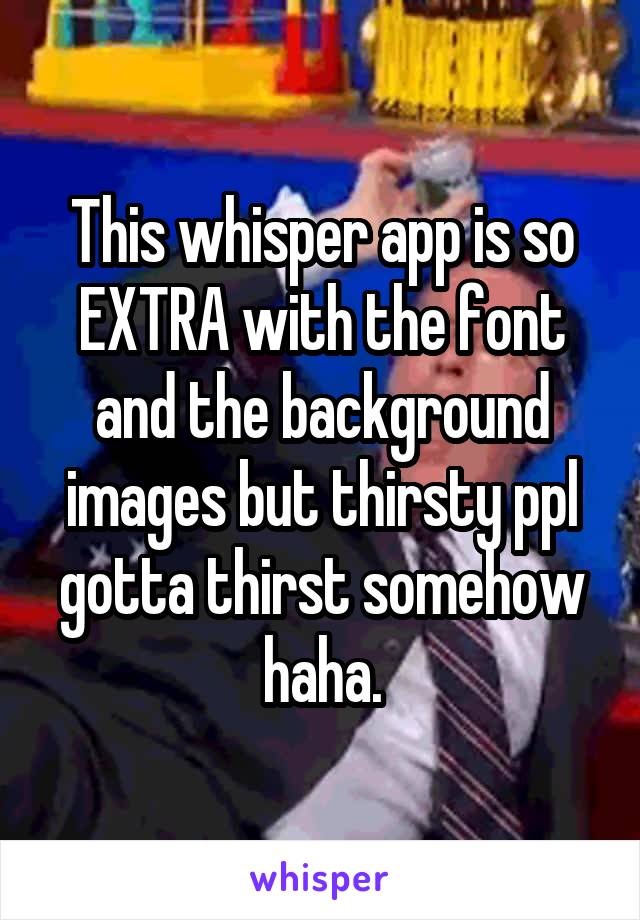 This whisper app is so EXTRA with the font and the background images but thirsty ppl gotta thirst somehow haha.
