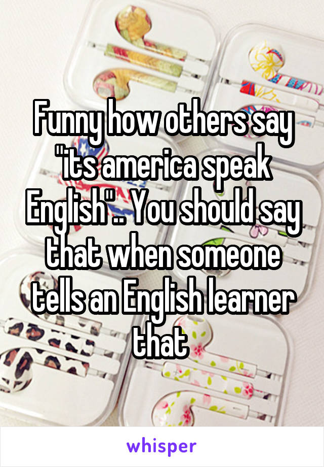 Funny how others say "its america speak English".. You should say that when someone tells an English learner that 