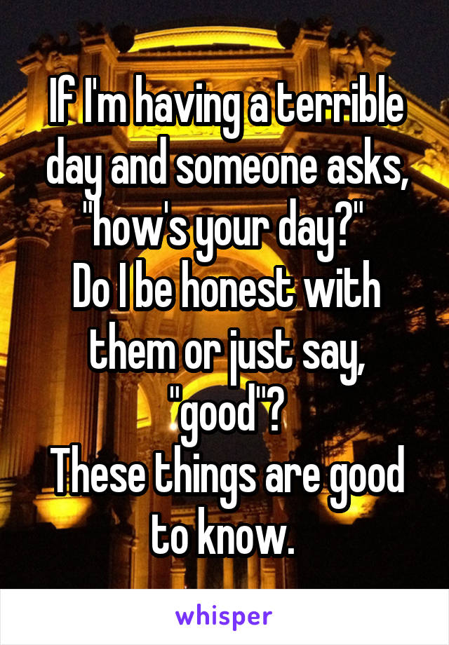 If I'm having a terrible day and someone asks, "how's your day?" 
Do I be honest with them or just say, "good"?
These things are good to know. 