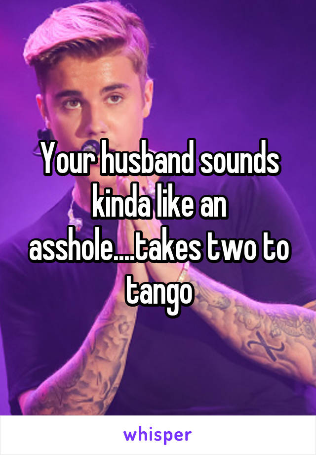Your husband sounds kinda like an asshole....takes two to tango