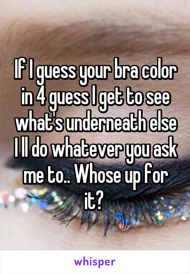 If I guess your bra color in 4 guess I get to see what's underneath else I ll do whatever you ask me to.. Whose up for it? 