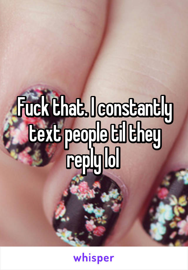 Fuck that. I constantly text people til they reply lol 