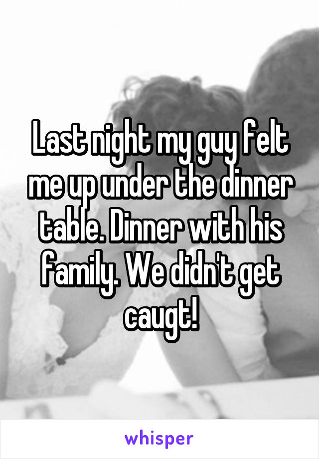 Last night my guy felt me up under the dinner table. Dinner with his family. We didn't get caugt!