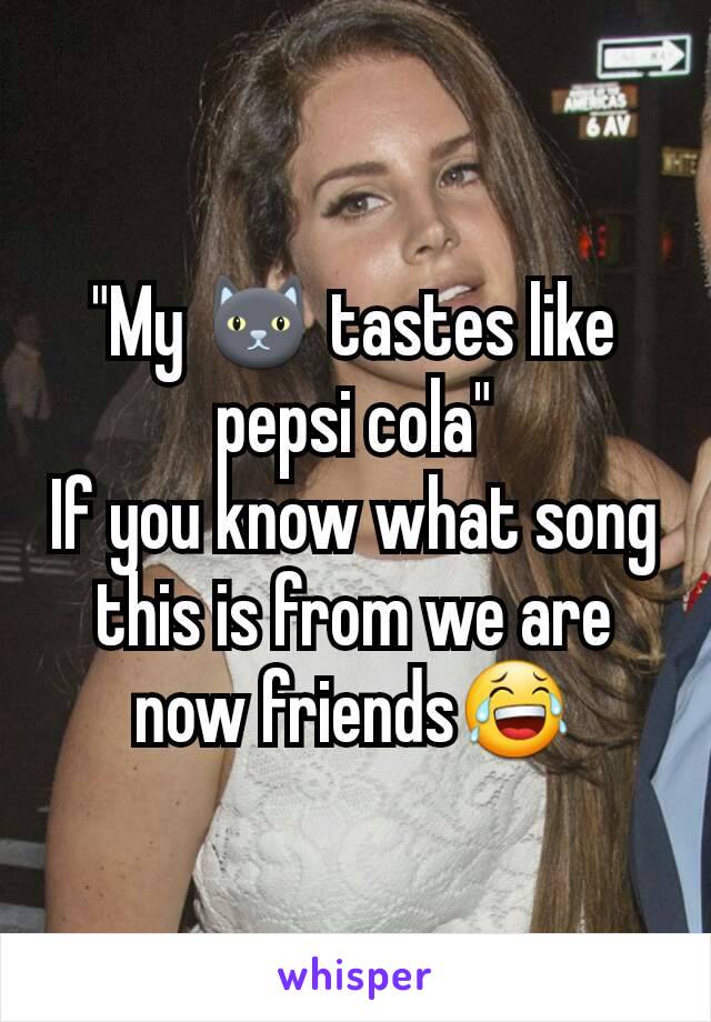 "My 🐱 tastes like pepsi cola"
If you know what song this is from we are now friends😂