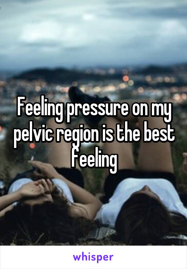 Feeling pressure on my pelvic region is the best feeling