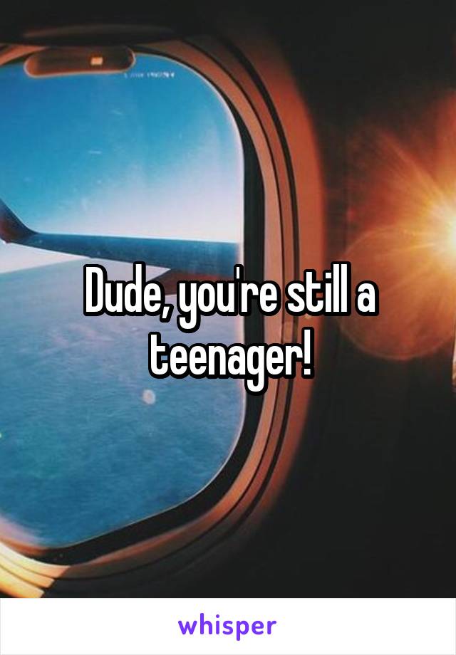 Dude, you're still a teenager!