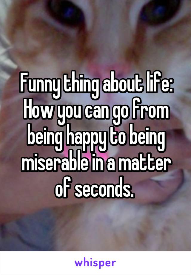 Funny thing about life: How you can go from being happy to being miserable in a matter of seconds. 