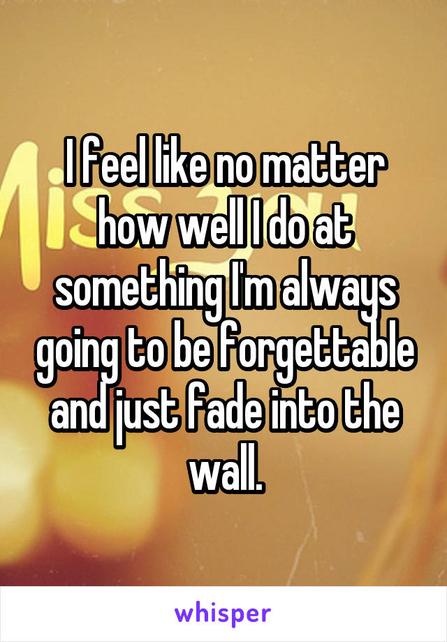 I feel like no matter how well I do at something I'm always going to be forgettable and just fade into the wall.