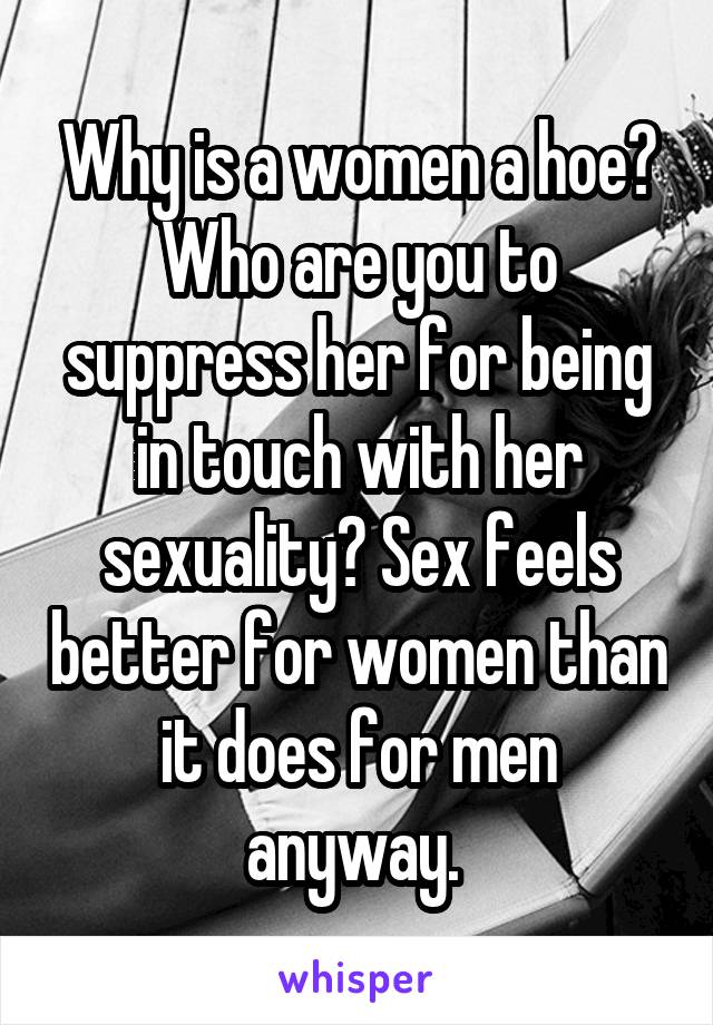 Why is a women a hoe? Who are you to suppress her for being in touch with her sexuality? Sex feels better for women than it does for men anyway. 
