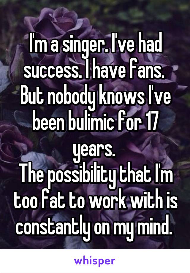 I'm a singer. I've had success. I have fans. 
But nobody knows I've been bulimic for 17 years. 
The possibility that I'm too fat to work with is constantly on my mind. 