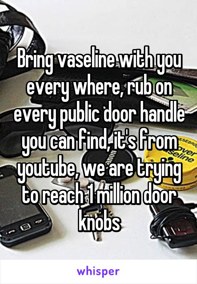 Bring vaseline with you every where, rub on every public door handle you can find, it's from youtube, we are trying to reach 1 million door knobs