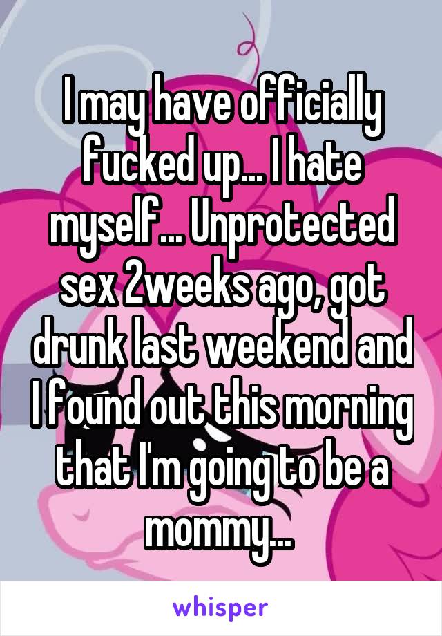 I may have officially fucked up... I hate myself... Unprotected sex 2weeks ago, got drunk last weekend and I found out this morning that I'm going to be a mommy... 