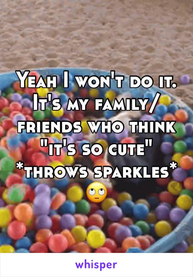 Yeah I won't do it. It's my family/friends who think "it's so cute" *throws sparkles* 🙄