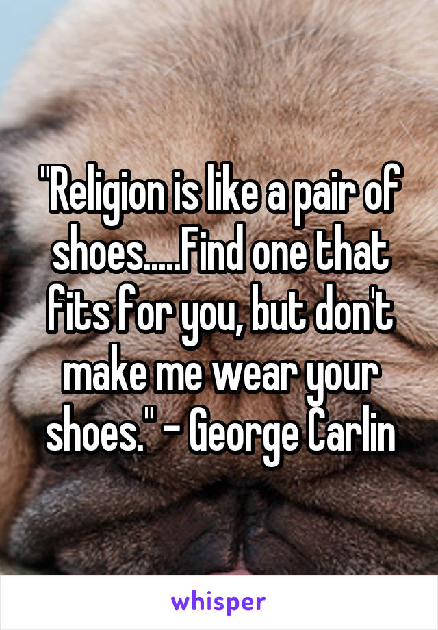 "Religion is like a pair of shoes.....Find one that fits for you, but don't make me wear your shoes." - George Carlin