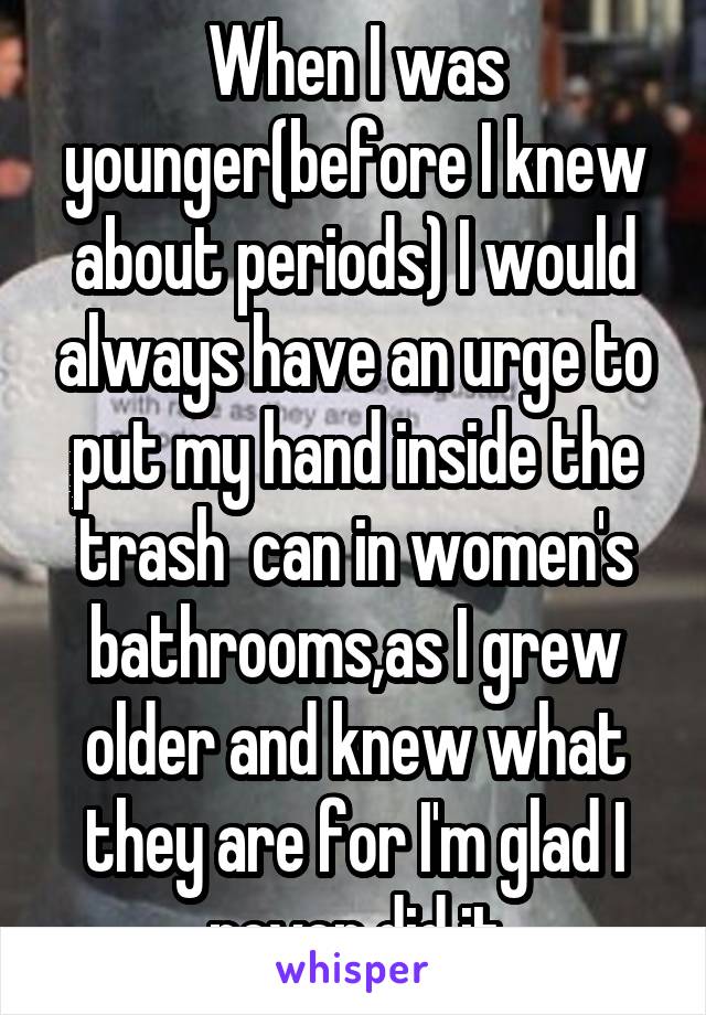 When I was younger(before I knew about periods) I would always have an urge to put my hand inside the trash  can in women's bathrooms,as I grew older and knew what they are for I'm glad I never did it