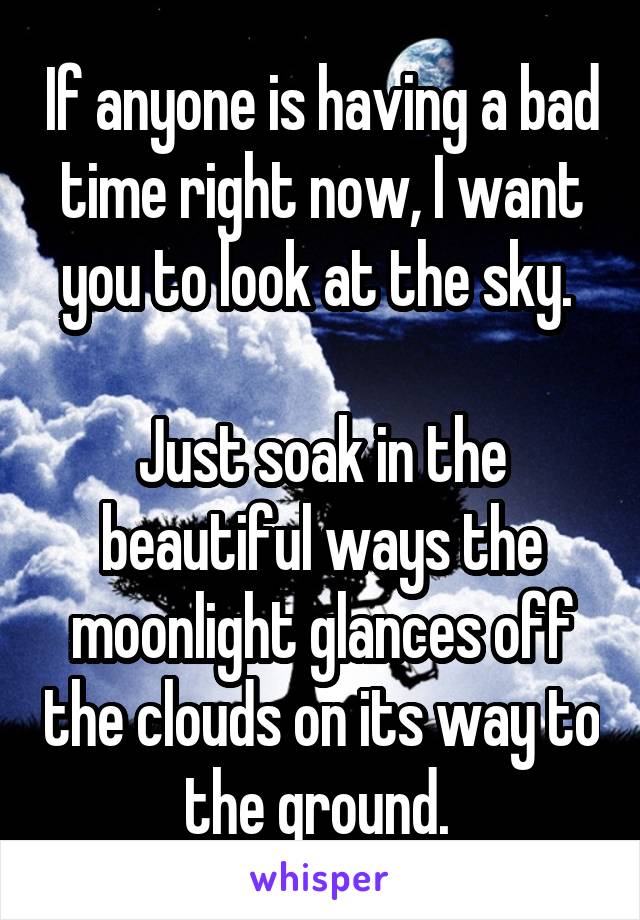 If anyone is having a bad time right now, I want you to look at the sky. 

Just soak in the beautiful ways the moonlight glances off the clouds on its way to the ground. 