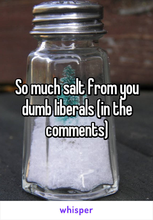 So much salt from you dumb liberals (in the comments)