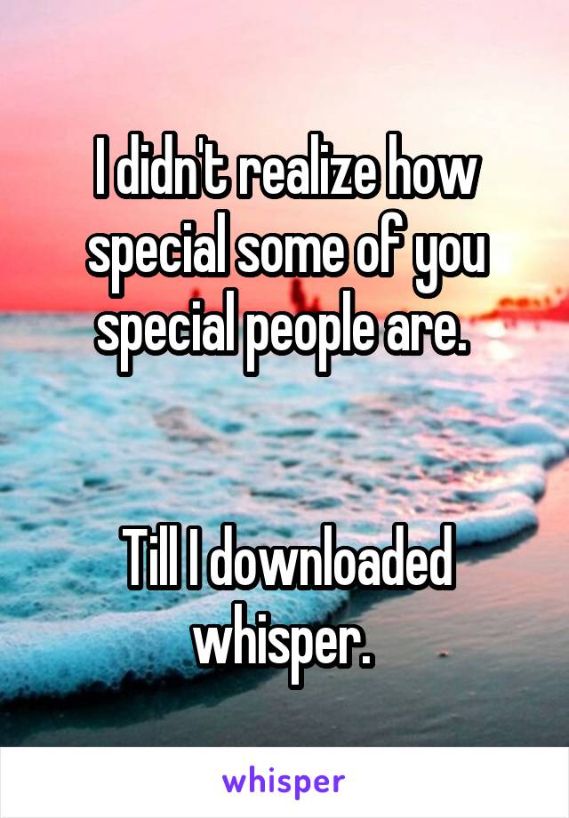 I didn't realize how special some of you special people are. 


Till I downloaded whisper. 
