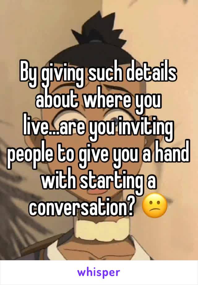 By giving such details about where you live...are you inviting people to give you a hand with starting a conversation? 😕