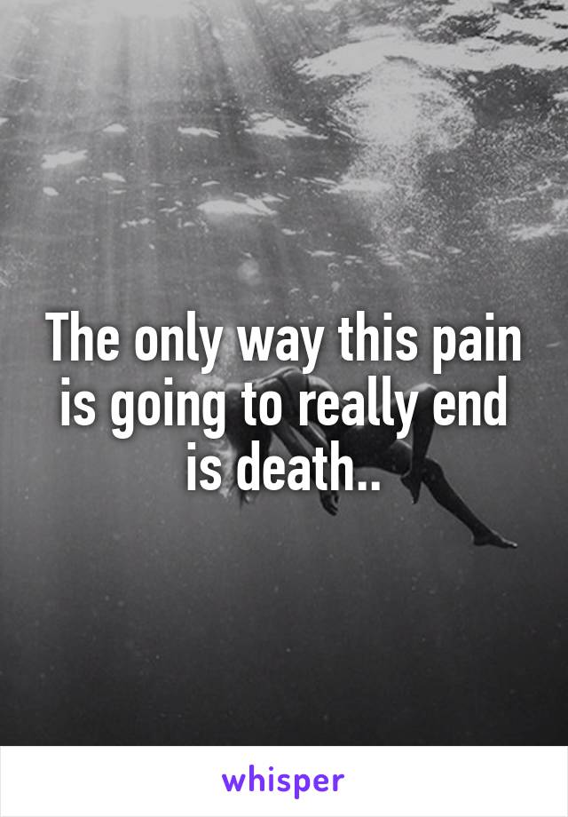 The only way this pain is going to really end is death..