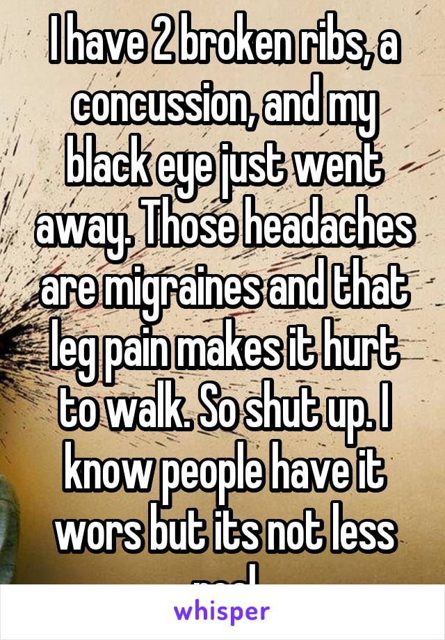 I have 2 broken ribs, a concussion, and my black eye just went away. Those headaches are migraines and that leg pain makes it hurt to walk. So shut up. I know people have it wors but its not less real