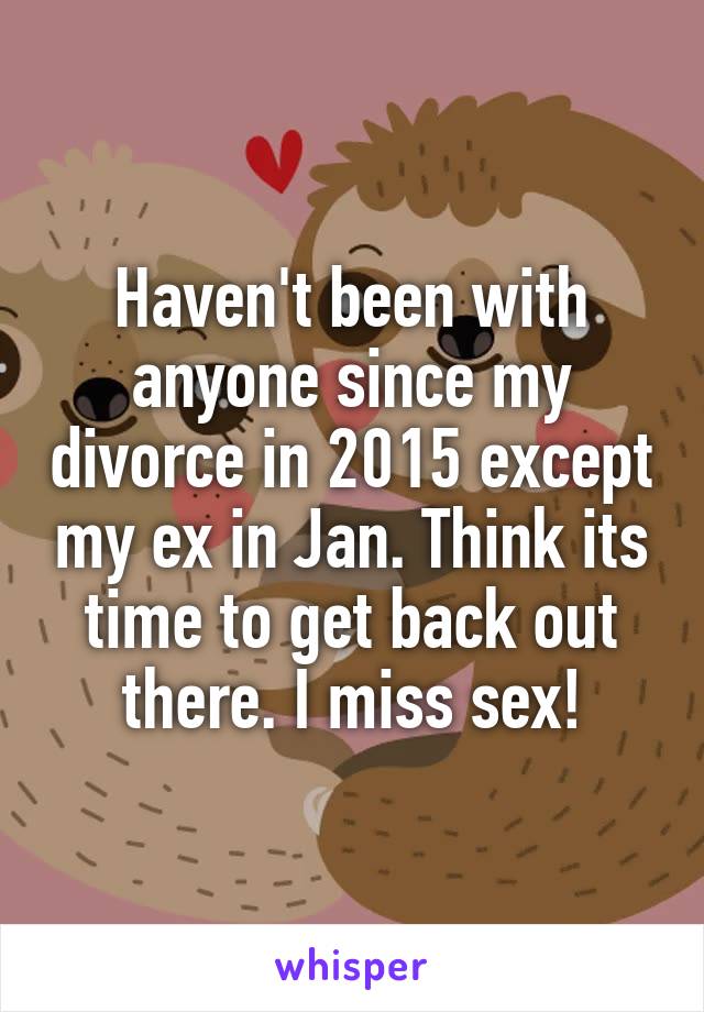 Haven't been with anyone since my divorce in 2015 except my ex in Jan. Think its time to get back out there. I miss sex!