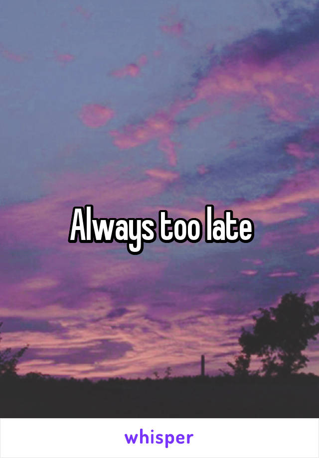Always too late