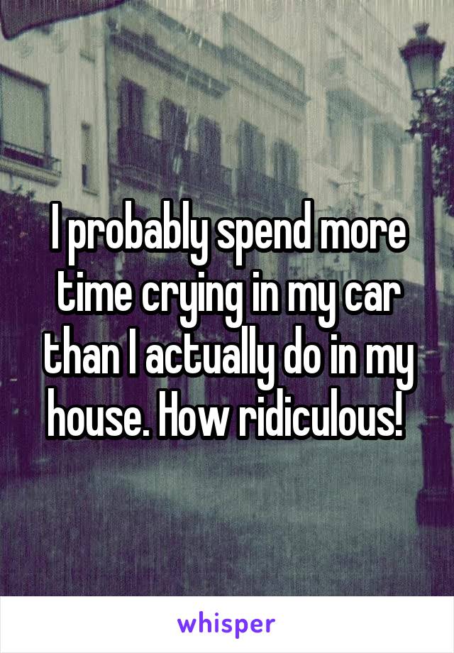 I probably spend more time crying in my car than I actually do in my house. How ridiculous! 