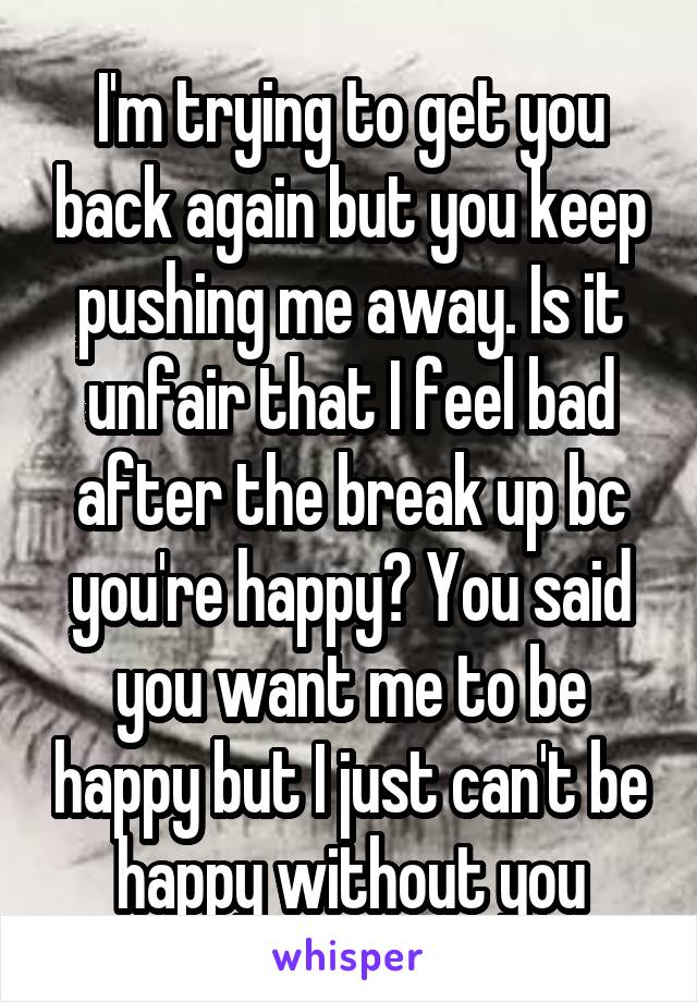 I'm trying to get you back again but you keep pushing me away. Is it unfair that I feel bad after the break up bc you're happy? You said you want me to be happy but I just can't be happy without you