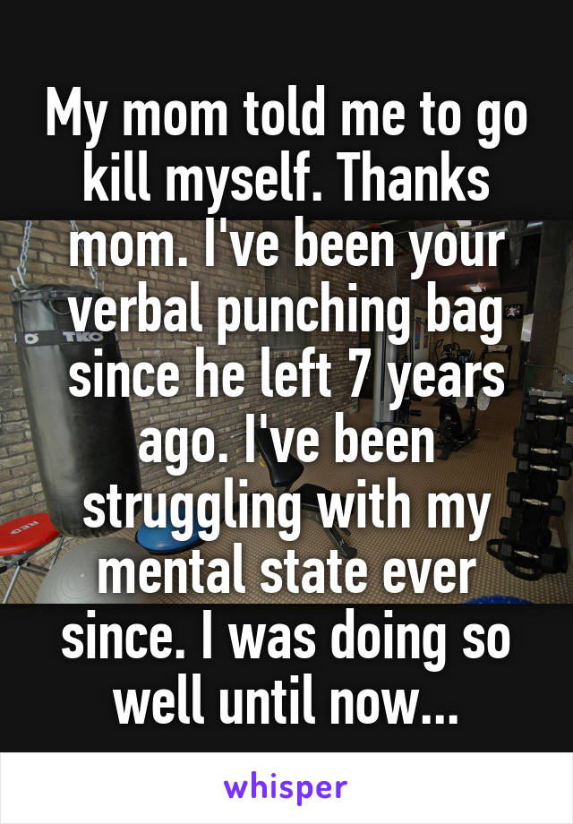 My mom told me to go kill myself. Thanks mom. I've been your verbal punching bag since he left 7 years ago. I've been struggling with my mental state ever since. I was doing so well until now...
