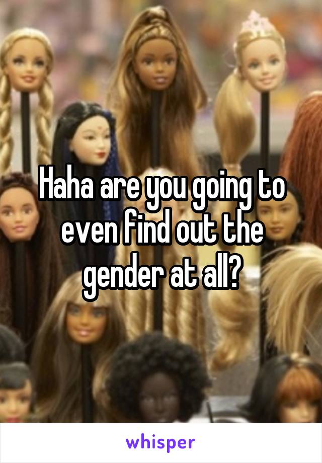 Haha are you going to even find out the gender at all?