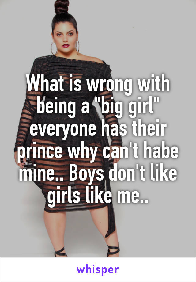 What is wrong with being a "big girl" everyone has their prince why can't habe mine.. Boys don't like girls like me..