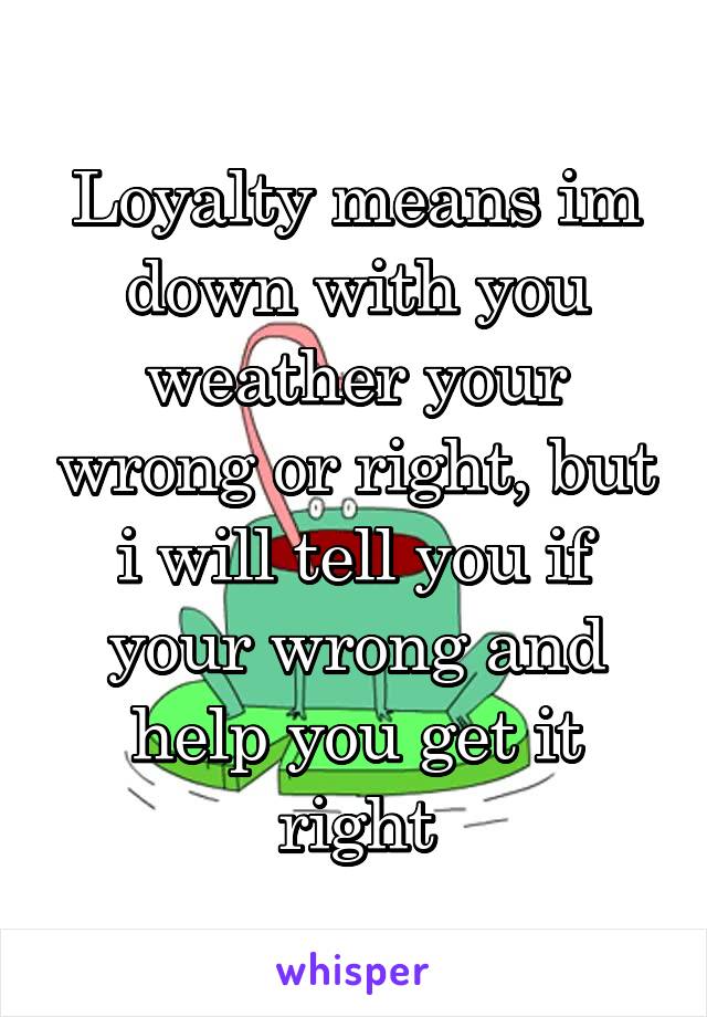 Loyalty means im down with you weather your wrong or right, but i will tell you if your wrong and help you get it right
