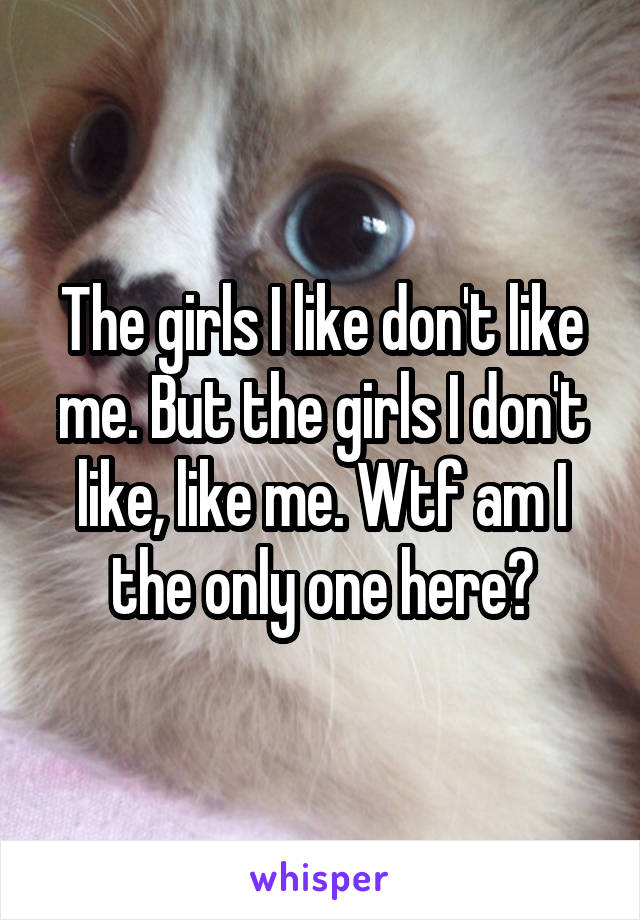 The girls I like don't like me. But the girls I don't like, like me. Wtf am I the only one here?
